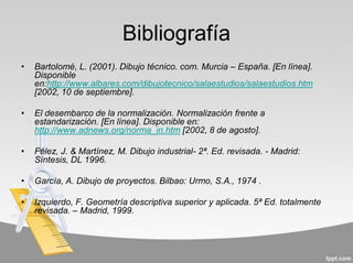 Bibliografía
• Bartolomé, L. (2001). Dibujo técnico. com. Murcia – España. [En línea].
Disponible
en:http://www.albares.com/dibujotecnico/salaestudios/salaestudios.htm
[2002, 10 de septiembre].
• El desembarco de la normalización. Normalización frente a
estandarización. [En línea]. Disponible en:
http://www.adnews.org/norma_in.htm [2002, 8 de agosto].
• Félez, J. & Martínez, M. Dibujo industrial- 2ª. Ed. revisada. - Madrid:
Síntesis, DL 1996.
• García, A. Dibujo de proyectos. Bilbao: Urmo, S.A., 1974 .
• Izquierdo, F. Geometría descriptiva superior y aplicada. 5ª Ed. totalmente
revisada. – Madrid, 1999.
 