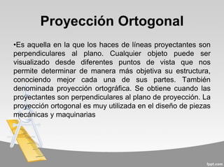 Proyección Ortogonal
•Es aquella en la que los haces de líneas proyectantes son
perpendiculares al plano. Cualquier objeto puede ser
visualizado desde diferentes puntos de vista que nos
permite determinar de manera más objetiva su estructura,
conociendo mejor cada una de sus partes. También
denominada proyección ortográfica. Se obtiene cuando las
proyectantes son perpendiculares al plano de proyección. La
proyección ortogonal es muy utilizada en el diseño de piezas
mecánicas y maquinarias
 