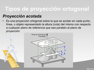 Proyección acotada
• Es una proyección ortogonal sobre la que se acotan en cada punto,
línea, u objeto representado la altura (cota) del mismo con respecto
a cualquier plano de referencia que sea paralelo al plano de
proyección
Tipos de proyección ortogonal
 