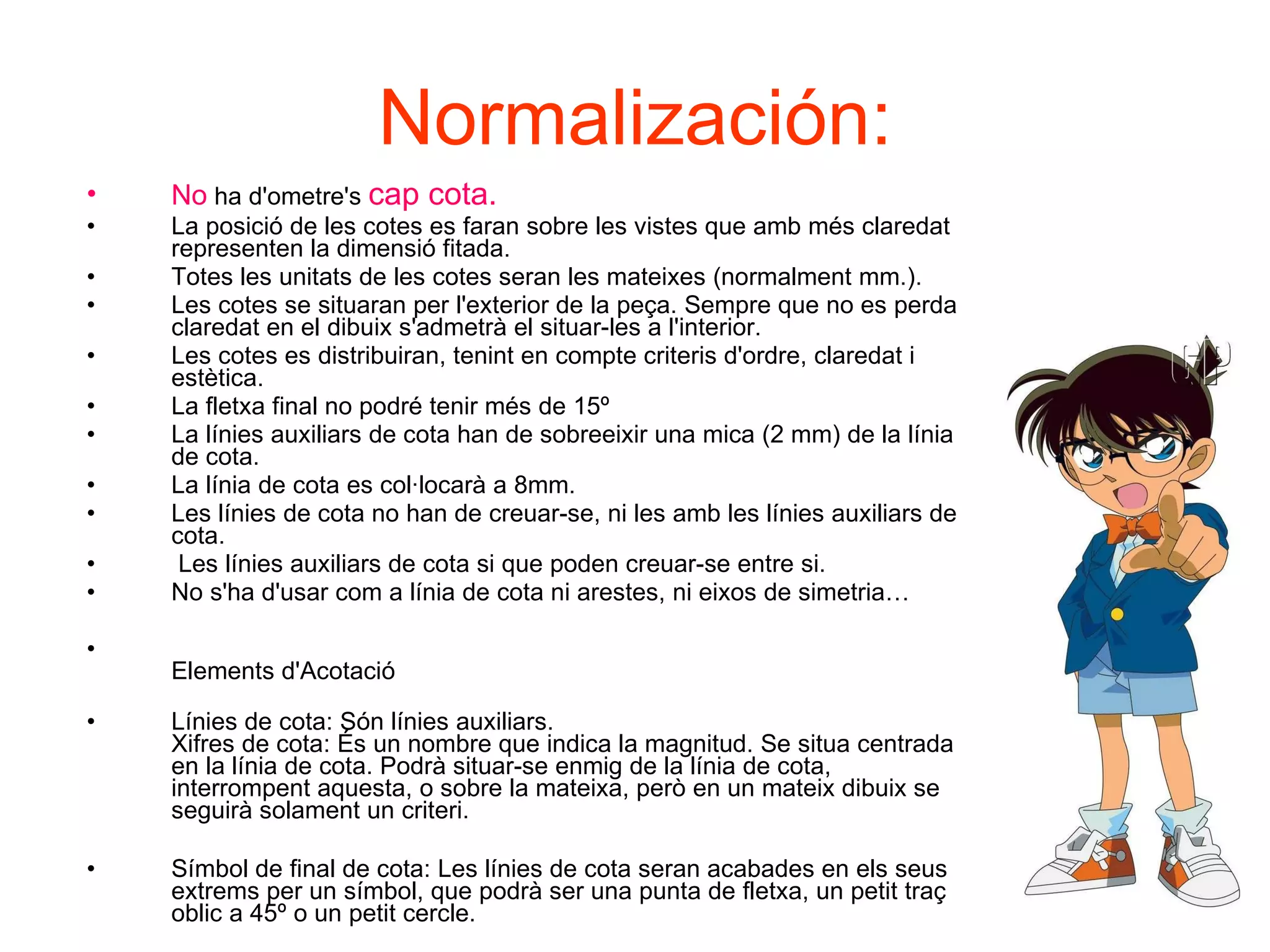 Normalización: No   ha d'ometre's  cap cota. La posició de les cotes es faran sobre les vistes que amb més claredat representen la dimensió fitada. Totes les unitats de les cotes seran les mateixes (normalment mm.). Les cotes se situaran per l'exterior de la peça. Sempre que no es perda claredat en el dibuix s'admetrà el situar-les a l'interior. Les cotes es distribuiran, tenint en compte criteris d'ordre, claredat i estètica. La fletxa final no podré tenir més de 15º La línies auxiliars de cota han de sobreeixir una mica (2 mm) de la línia de cota. La línia de cota es col·locarà a 8mm. Les línies de cota no han de creuar-se, ni les amb les línies auxiliars de cota. Les línies auxiliars de cota si que poden creuar-se entre si. No s'ha d'usar com a línia de cota ni arestes, ni eixos de simetria… Elements d'Acotació Línies de cota: Són línies auxiliars. Xifres de cota: És un nombre que indica la magnitud. Se situa centrada en la línia de cota. Podrà situar-se enmig de la línia de cota, interrompent aquesta, o sobre la mateixa, però en un mateix dibuix se seguirà solament un criteri. Símbol de final de cota: Les línies de cota seran acabades en els seus extrems per un símbol, que podrà ser una punta de fletxa, un petit traç oblic a 45º o un petit cercle. 