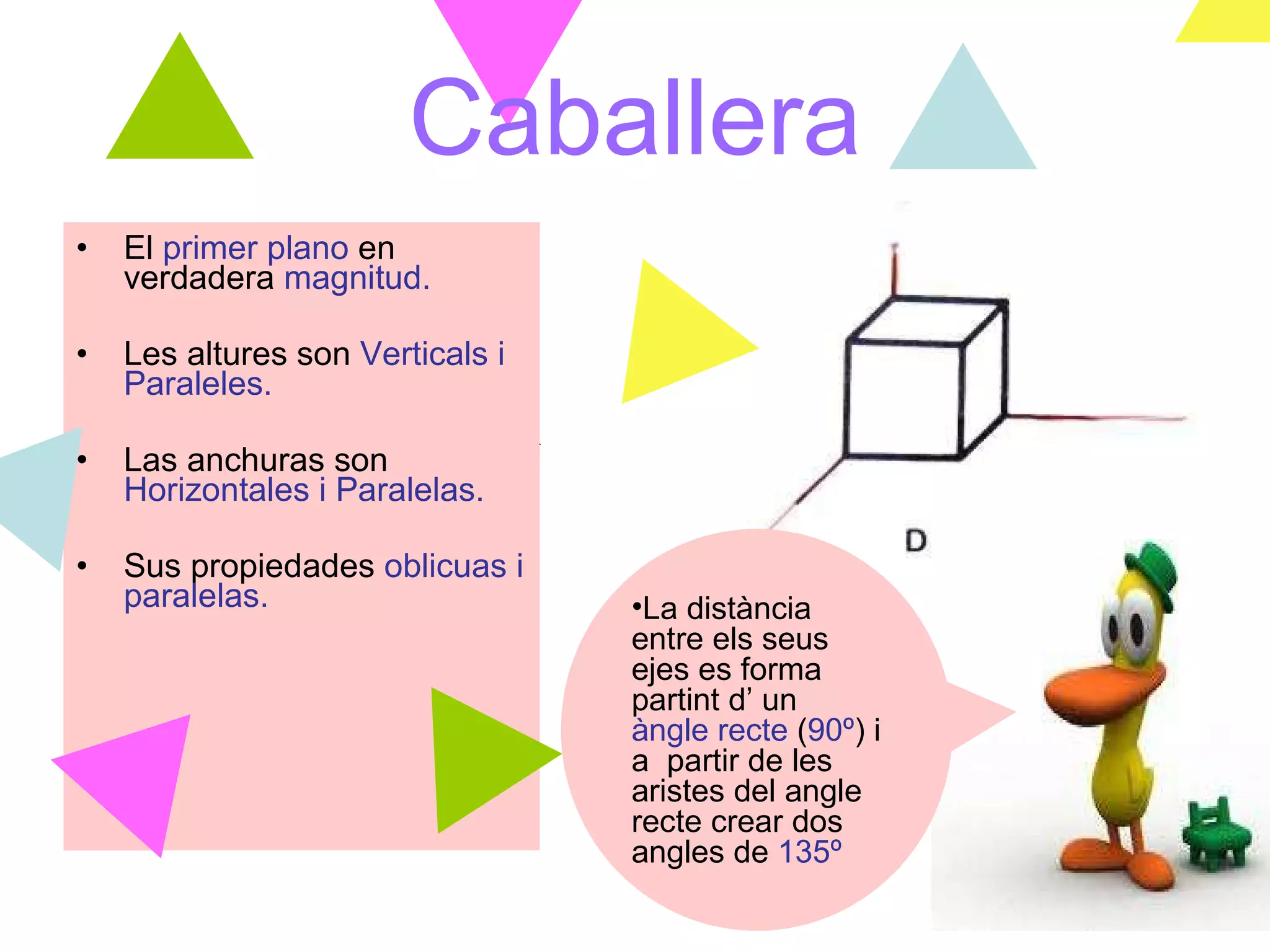 Caballera El  primer plano  en verdadera  magnitud. Les altures son   Verticals i Paraleles. Las anchuras son   Horizontales i Paralelas. Sus propiedades  oblicuas i paralelas. La distància entre els seus ejes es forma partint d’ un  àngle recte  ( 90º )   i a  partir de les aristes del angle recte crear dos angles de  135º 