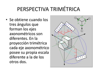 PERSPECTIVA TRIMÉTRICA
• Se obtiene cuando los
  tres ángulos que
  forman los ejes
  axonométricos son
  diferentes. En la
  proyección trimétrica
  cada eje axonométrico
  posee su propia escala
  diferente a la de los
  otros dos.
 