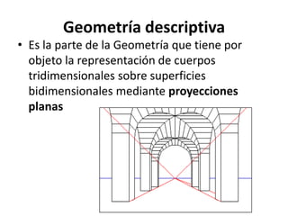 Geometría descriptiva
• Es la parte de la Geometría que tiene por
  objeto la representación de cuerpos
  tridimensionales sobre superficies
  bidimensionales mediante proyecciones
  planas
 