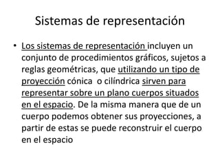 Sistemas de representación
• Los sistemas de representación incluyen un
  conjunto de procedimientos gráficos, sujetos a
  reglas geométricas, que utilizando un tipo de
  proyección cónica o cilíndrica sirven para
  representar sobre un plano cuerpos situados
  en el espacio. De la misma manera que de un
  cuerpo podemos obtener sus proyecciones, a
  partir de estas se puede reconstruir el cuerpo
  en el espacio
 