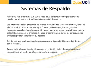 Sistemas de Respaldo
Asimismo, hay empresas, que por la naturaleza del sector en el que operan no
pueden permitirse la más mínima interrupción informática.
Las interrupciones se presentan de formas muy variadas: virus informáticos, fallos de
electricidad, errores de hardware y software, caídas de red, hackers, errores
humanos, incendios, inundaciones, etc. Y aunque no se pueda prevenir cada una de
estas interrupciones, la empresa sí puede prepararse para evitar las consecuencias
que éstas puedan tener sobre su negocio.
Del tiempo que tarde en reaccionar una empresa dependerá la gravedad de sus
consecuencias.
Respaldar la información significa copiar el contenido lógico de nuestro sistema
informático a un medio de almacenamiento o soporte.
 