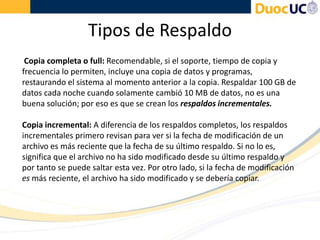 Tipos de Respaldo
Copia completa o full: Recomendable, si el soporte, tiempo de copia y
frecuencia lo permiten, incluye una copia de datos y programas,
restaurando el sistema al momento anterior a la copia. Respaldar 100 GB de
datos cada noche cuando solamente cambió 10 MB de datos, no es una
buena solución; por eso es que se crean los respaldos incrementales.
Copia incremental: A diferencia de los respaldos completos, los respaldos
incrementales primero revisan para ver si la fecha de modificación de un
archivo es más reciente que la fecha de su último respaldo. Si no lo es,
significa que el archivo no ha sido modificado desde su último respaldo y
por tanto se puede saltar esta vez. Por otro lado, si la fecha de modificación
es más reciente, el archivo ha sido modificado y se debería copiar.
 
