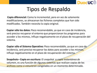 Tipos de Respaldo
Copia diferencial: Como la incremental, pero en vez de solamente
modificaciones, se almacenan los ficheros completos que han sido
modificados. También necesita la copia original.
Copiar sólo los datos: Poco recomendable, ya que en caso de incidencia,
será preciso recuperar el entorno que proporcionan los programas para
acceder a los mismos, influye negativamente en el plazo de recuperación del
sistema.
Copiar sólo el Sistema Operativo: Poco recomendable, ya que en caso de
incidencia, será preciso recuperar los datos para acceder a los mismos,
influye negativamente en el plazo de recuperación del sistema.
Snapshots– Copia en escritura: El snapshot o copia instantánea de
volumen, es una función de algunos sistemas que realizan copias de los
archivos como si estuvieran congelados en un momento determinado.
 