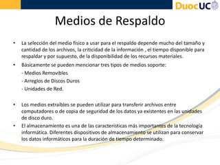 Medios de Respaldo
• La selección del medio físico a usar para el respaldo depende mucho del tamaño y
cantidad de los archivos, la criticidad de la información , el tiempo disponible para
respaldar y por supuesto, de la disponibilidad de los recursos materiales.
• Básicamente se pueden mencionar tres tipos de medios soporte:
- Medios Removibles
- Arreglos de Discos Duros
- Unidades de Red.
• Los medios extraíbles se pueden utilizar para transferir archivos entre
computadores o de copia de seguridad de los datos ya existentes en las unidades
de disco duro.
• El almacenamiento es una de las características más importantes de la tecnología
informática. Diferentes dispositivos de almacenamiento se utilizan para conservar
los datos informáticos para la duración de tiempo determinado.
 