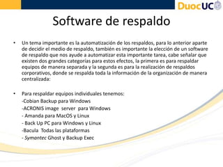 Software de respaldo
• Un tema importante es la automatización de los respaldos, para lo anterior aparte
de decidir el medio de respaldo, también es importante la elección de un software
de respaldo que nos ayude a automatizar esta importante tarea, cabe señalar que
existen dos grandes categorías para estos efectos, la primera es para respaldar
equipos de manera separada y la segunda es para la realización de respaldos
corporativos, donde se respalda toda la información de la organización de manera
centralizada:
• Para respaldar equipos individuales tenemos:
-Cobian Backup para Windows
-ACRONIS image server para Windows
- Amanda para MacOS y Linux
- Back Up PC para Windows y Linux
-Bacula Todas las plataformas
- Symantec Ghost y Backup Exec
 