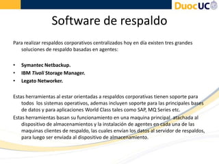 Software de respaldo
Para realizar respaldos corporativos centralizados hoy en día existen tres grandes
soluciones de respaldo basadas en agentes:
• Symantec Netbackup.
• IBM Tivoli Storage Manager.
• Legato Networker.
Estas herramientas al estar orientadas a respaldos corporativas tienen soporte para
todos los sistemas operativos, ademas incluyen soporte para las principales bases
de datos y para aplicaciones World Class tales como SAP, MQ Series etc.
Estas herramientas basan su funcionamiento en una maquina principal atachada al
dispositivo de almacenamientos y la instalación de agentes en cada una de las
maquinas clientes de respaldo, las cuales envían los datos al servidor de respaldos,
para luego ser enviada al dispositivo de almacenamiento.
 