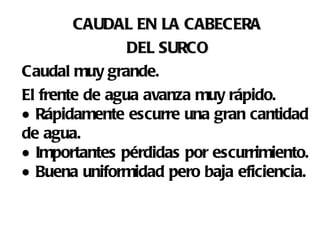 CAUDAL EN LA CABECERA  DEL SURCO   Caudal muy grande.  El frente de agua avanza muy rápido.   Rápidamente escurre una gran cantidad de agua.   Importantes pérdidas por escurrimiento.   Buena uniformidad pero baja eficiencia. 
