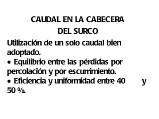 CAUDAL EN LA CABECERA  DEL SURCO   Utilización de un solo caudal bien adoptado.   Equilibrio entre las pérdidas por percolación y por escurrimiento.   Eficiencia y uniformidad entre 40  y 50 %. 