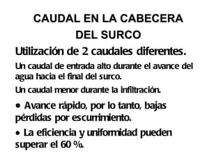 CAUDAL EN LA CABECERA  DEL SURCO   Utilización de 2 caudales diferentes.  Un caudal de entrada alto durante el avance del agua hacia el final del surco. Un caudal menor durante la infiltración.    Avance rápido, por lo tanto, bajas pérdidas por escurrimiento.     La eficiencia y uniformidad pueden superar el 60 %. 