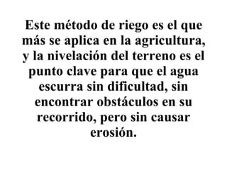 Este método de  riego  es el que más se aplica en la agricultura, y la nivelación del terreno es el punto clave para que el agua escurra sin dificultad, sin encontrar obstáculos en su recorrido, pero sin causar erosión. 