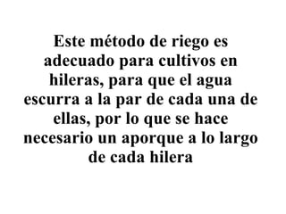 Este método de riego es adecuado para cultivos en hileras, para que el agua escurra a la par de cada una de ellas, por lo que se hace necesario un aporque a lo largo de cada hilera 