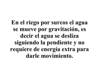 En el riego por surcos el agua se mueve por gravitación, es decir el agua se desliza siguiendo la pendiente y no requiere de energía extra para darle movimiento. 