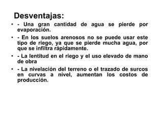 Desventajas: - Una gran cantidad de agua se pierde por evaporación. - En los suelos arenosos no se puede usar este tipo de riego, ya que se pierde mucha agua, por que se infiltra rápidamente. - La lentitud en el riego y el uso elevado de mano de obra - La nivelación del terreno o el trazado de surcos en curvas a nivel, aumentan los costos de producción. 