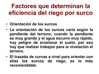 Factores que determinan la eficiencia del riego por surco Orientación de los surcos La orientación de los surcos varía según la pendiente del terreno; cuando la pendiente es muy grande y el agua escurre muy rápido, hay peligro de erosionar el suelo, por eso hay que realizar trabajos para la nivelación el terreno. El trazado de curvas a nivel para orientar con ellas los surcos de riego, es lo más recomendable. 