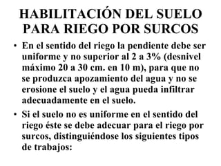 HABILITACIÓN DEL SUELO PARA RIEGO POR SURCOS En el sentido del riego la pendiente debe ser uniforme y no superior al 2 a 3% (desnivel máximo 20 a 30 cm. en 10 m), para que no se produzca apozamiento del agua y no se erosione el suelo y el agua pueda infiltrar adecuadamente en el suelo. Si el suelo no es uniforme en el sentido del riego éste se debe adecuar para el riego por surcos, distinguiéndose los siguientes tipos de trabajos: 