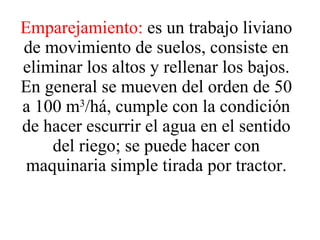 Emparejamiento:  es un trabajo liviano de movimiento de suelos, consiste en eliminar los altos y rellenar los bajos. En general se mueven del orden de 50 a 100 m 3 /há, cumple con la condición de hacer escurrir el agua en el sentido del riego; se puede hacer con maquinaria simple tirada por tractor. 