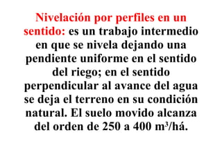 Nivelación por perfiles en un sentido:   es un trabajo intermedio en que se nivela dejando una pendiente uniforme en el sentido del riego; en el sentido perpendicular al avance del agua se deja el terreno en su condición natural. El suelo movido alcanza del orden de 250 a 400 m 3 /há. 