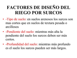 FACTORES DE DISEÑO DEL RIEGO POR SURCOS -Tipo de suelo:  en suelos arenosos los surcos son mas cortos que en suelos de textura pesada o arcillosos -Pendiente del suelo:  mientras más alta la pendiente del suelo los surcos deben ser más cortos. -Profundidad del suelo:  mientras más profundo es el suelo los surcos pueden ser más largos. 