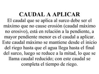 CAUDAL A APLICAR El caudal que se aplica al surco debe ser el máximo que no cause erosión (caudal máximo no erosivo), está en relación a la pendiente, a mayor pendiente menor es el caudal a aplicar. Este caudal máximo se mantiene desde el inicio del riego hasta que el agua llega hasta el final del surco, luego se reduce a la mitad, lo que se llama caudal reducido; con este caudal se completa el tiempo de riego. 