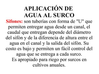APLICACIÓN DE  AGUA AL SURCO Sifones:   son tuberías con forma de "U" que permiten entregar agua desde un canal, el caudal que entregan depende del diámetro del sifón y de la diferencia de altura entre el agua en el canal y la salida del sifón. Su costo es bajo y permiten un fácil control del agua que se entrega a cada surco. Es apropiado para riego por surcos en cultivos anuales. 