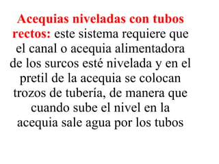 Acequias niveladas con tubos rectos:   este sistema requiere que el canal o acequia alimentadora de los surcos esté nivelada y en el pretil de la acequia se colocan trozos de tubería, de manera que cuando sube el nivel en la acequia sale agua por los tubos 