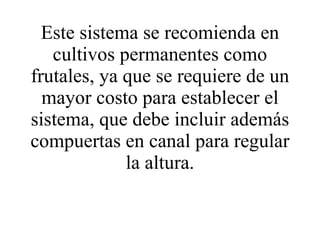 Este sistema se recomienda en cultivos permanentes como frutales, ya que se requiere de un mayor costo para establecer el sistema, que debe incluir además compuertas en canal para regular la altura. 