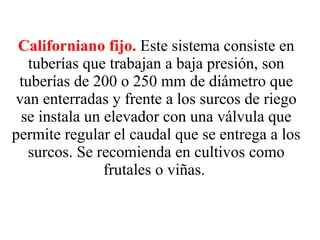 Californiano fijo.   Este sistema consiste en tuberías que trabajan a baja presión, son tuberías de 200 o 250 mm de diámetro que van enterradas y frente a los surcos de riego se instala un elevador con una válvula que permite regular el caudal que se entrega a los surcos. Se recomienda en cultivos como frutales o viñas.   