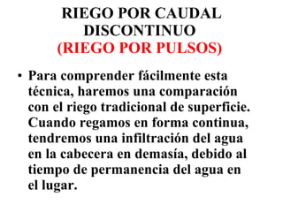 RIEGO POR CAUDAL DISCONTINUO  (RIEGO POR PULSOS)   Para comprender fácilmente esta técnica, haremos una comparación con el riego tradicional de superficie. Cuando regamos en forma continua, tendremos una infiltración del agua en la cabecera en demasía, debido al tiempo de permanencia del agua en el lugar.  