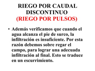 Además verificamos que cuando el agua alcanza el pie de surco, la infiltración es insuficiente. Por esta razón debemos sobre regar el campo, para lograr una adecuada infiltración al final. Esto se traduce en un escurrimiento. RIEGO POR CAUDAL DISCONTINUO  (RIEGO POR PULSOS)   