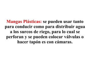 Mangas Plásticas:   se pueden usar tanto para conducir como para distribuir agua a los surcos de riego, para lo cual se perforan y se pueden colocar válvulas o hacer tapón es con cámaras. 