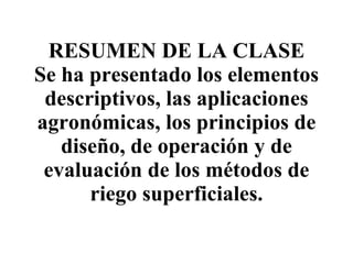 RESUMEN DE LA CLASE Se ha presentado los elementos descriptivos, las aplicaciones agronómicas, los principios de diseño, de operación y de evaluación de los métodos de riego superficiales. 