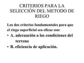 CRITERIOS PARA LA SELECCIÓN DEL METODO DE RIEGO Los dos criterios fundamentales para que el riego superficial sea eficaz son:  A. adecuación a las condiciones del terreno B. eficiencia de aplicación. 