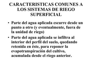 CARACTERISTICAS COMUNES A LOS SISTEMAS DE RIEGO SUPERFICIAL Parte del agua aplicada escurre desde un punto a otro (y eventualmente, fuera de la unidad de riego) Parte del agua aplicada se infiltra al interior del perfil del suelo, quedando retenida en éste, para reponer la evapotranspiración del cultivo, acumulada desde el riego anterior. 