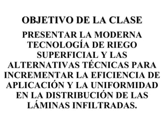 OBJETIVO DE LA CLASE PRESENTAR LA MODERNA TECNOLOGÍA DE RIEGO SUPERFICIAL Y LAS ALTERNATIVAS TÉCNICAS PARA INCREMENTAR LA EFICIENCIA DE APLICACIÓN Y LA UNIFORMIDAD EN LA DISTRIBUCIÓN DE LAS LÁMINAS INFILTRADAS. 