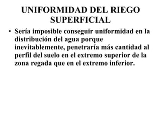 UNIFORMIDAD DEL RIEGO SUPERFICIAL Sería imposible conseguir uniformidad en la distribución del agua porque inevitablemente, penetraría más cantidad al perfil del suelo en el extremo superior de la zona regada que en el extremo inferior. 