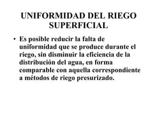 UNIFORMIDAD DEL RIEGO SUPERFICIAL Es posible reducir la falta de uniformidad que se produce durante el riego, sin disminuir la eficiencia de la distribución del agua, en forma comparable con aquella correspondiente a métodos de riego presurizado. 