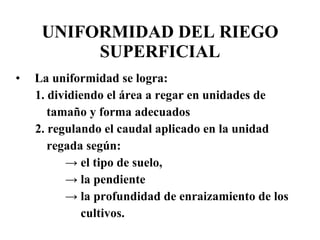 UNIFORMIDAD DEL RIEGO SUPERFICIAL La uniformidad se logra: 1. dividiendo el área a regar en unidades de tamaño y forma adecuados  2. regulando el caudal aplicado en la unidad  regada según: ->  el tipo de suelo,  ->  la pendiente  ->  la profundidad de enraizamiento de los cultivos.  