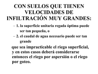 CON SUELOS QUE TIENEN VELOCIDADES DE INFILTRACIÓN MUY GRANDES: 1. la superficie unitaria regada óptima puede ser tan pequeña, o 2. el caudal de agua necesario puede ser tan grande  que sea impracticable el riego superficial, y en estos casos deberá considerarse entonces el riego por aspersión o el riego por goteo. 