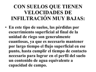 CON SUELOS QUE TIENEN VELOCIDADES DE INFILTRACIÓN MUY BAJAS: En este tipo de suelos, las pérdidas por escurrimiento superficial al final de la unidad de riego son generalmente cuantiosas, ya que es necesario mantener por largo tiempo el flujo superficial en ese punto, hasta cumplir el tiempo de contacto necesario para lograr en el perfil del suelo un contenido de agua equivalente a capacidad de campo.  