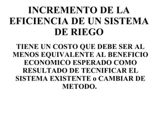 INCREMENTO DE LA EFICIENCIA DE UN SISTEMA DE RIEGO TIENE UN COSTO QUE DEBE SER AL MENOS EQUIVALENTE AL BENEFICIO ECONOMICO ESPERADO COMO RESULTADO DE TECNIFICAR EL SISTEMA EXISTENTE o CAMBIAR DE METODO.  