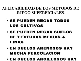 APLICABILIDAD DE LOS METODOS DE RIEGO SUPERFICIALES SE PUEDEN REGAR TODOS LOS CULTIVOS SE PUEDEN REGAR SUELOS DE TEXTURAS MEDIAS A FINAS EN SUELOS ARENOSOS HAY MUCHA PERCOLACION EN SUELOS ARCILLOSOS HAY MUCHO ESCURRIMIENTO SUPERFICIAL 