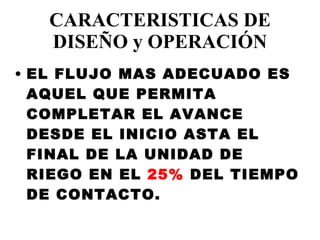 CARACTERISTICAS DE DISEÑO y OPERACIÓN EL FLUJO MAS ADECUADO ES AQUEL QUE PERMITA COMPLETAR EL AVANCE DESDE EL INICIO ASTA EL FINAL DE LA UNIDAD DE RIEGO EN EL  25%  DEL TIEMPO DE CONTACTO. 
