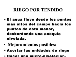 RIEGO POR TENDIDO El agua fluye desde los puntos mas altos del campo hacia los puntos de cota menor, desbordando una acequia nivelada. Mejoramientos posibles: Acortar las unidades de riego Hacer una micro-nivelación. 