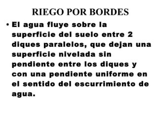 RIEGO POR BORDES El agua fluye sobre la superficie del suelo entre 2 diques paralelos, que dejan una superficie nivelada sin pendiente entre los diques y con una pendiente uniforme en el sentido del escurrimiento de agua. 