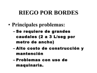 RIEGO POR BORDES Principales problemas: Se requiere de grandes caudales (2 a 3 L/seg por metro de ancho) Alto costo de construcción y mantención Problemas con uso de maquinaria. 