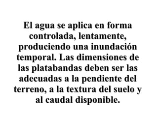 El agua se aplica en forma controlada, lentamente, produciendo una inundación temporal. Las dimensiones de las platabandas deben ser las adecuadas a la pendiente del terreno, a la textura del suelo y al caudal disponible. 